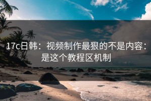 17c日韩：视频制作最狠的不是内容：是这个教程区机制