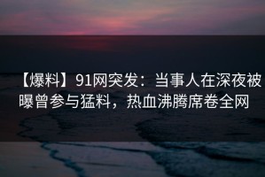 【爆料】91网突发：当事人在深夜被曝曾参与猛料，热血沸腾席卷全网