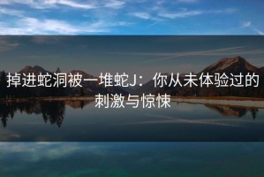 掉进蛇洞被一堆蛇J：你从未体验过的刺激与惊悚