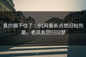 真的绷不住了：91网重新点燃旧帖热潮，老瓜友回归旧梦