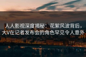 人人影视深度揭秘：花絮风波背后，大V在记者发布会的角色罕见令人意外