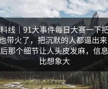 爆料线｜91大事件每日大赛一下把旧帖也带火了，把沉默的人都逼出来了：最后那个细节让人头皮发麻，信息量比想象大