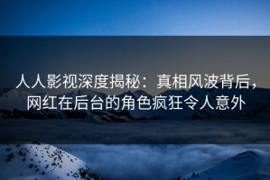 人人影视深度揭秘：真相风波背后，网红在后台的角色疯狂令人意外