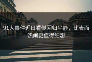 91大事件近日看似回归平静，比表面热闹更值得细想