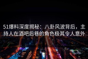 51爆料深度揭秘：八卦风波背后，主持人在酒吧后巷的角色极其令人意外