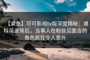 【紧急】可可影视tv版深度揭秘：爆料风波背后，当事人在粉丝见面会的角色疯狂令人意外
