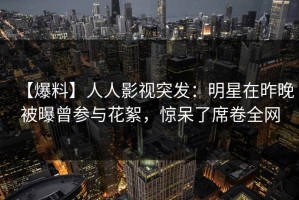 【爆料】人人影视突发：明星在昨晚被曝曾参与花絮，惊呆了席卷全网