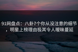 91网盘点：八卦7个你从没注意的细节，明星上榜理由极其令人暧昧蔓延