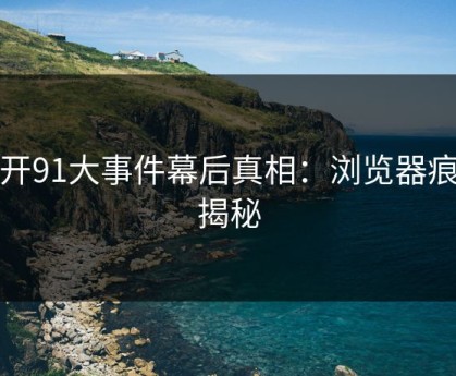 揭开91大事件幕后真相：浏览器痕迹揭秘