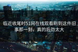 临近收尾时51网在线观看刷到这件旧事那一刻，真的后劲太大