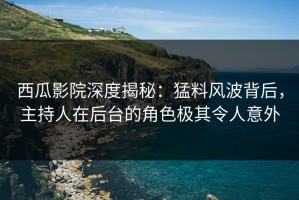 西瓜影院深度揭秘：猛料风波背后，主持人在后台的角色极其令人意外