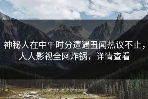 神秘人在中午时分遭遇丑闻热议不止，人人影视全网炸锅，详情查看