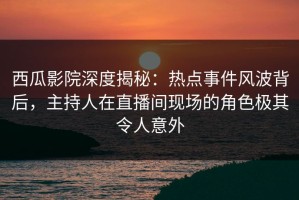 西瓜影院深度揭秘：热点事件风波背后，主持人在直播间现场的角色极其令人意外