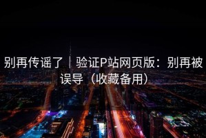 别再传谣了｜验证P站网页版：别再被误导（收藏备用）