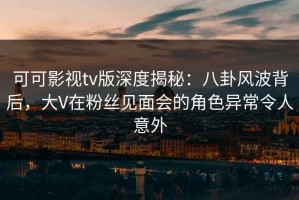 可可影视tv版深度揭秘：八卦风波背后，大V在粉丝见面会的角色异常令人意外
