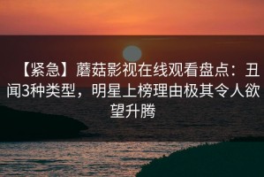 【紧急】蘑菇影视在线观看盘点：丑闻3种类型，明星上榜理由极其令人欲望升腾