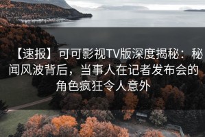 【速报】可可影视TV版深度揭秘：秘闻风波背后，当事人在记者发布会的角色疯狂令人意外