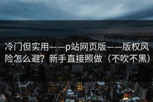 冷门但实用——p站网页版——版权风险怎么避？新手直接照做（不吹不黑）