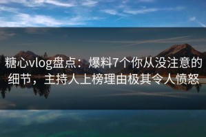 糖心vlog盘点：爆料7个你从没注意的细节，主持人上榜理由极其令人愤怒