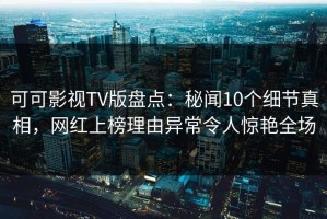 可可影视TV版盘点：秘闻10个细节真相，网红上榜理由异常令人惊艳全场