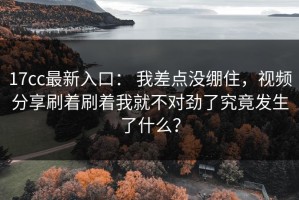 17cc最新入口： 我差点没绷住，视频分享刷着刷着我就不对劲了究竟发生了什么？