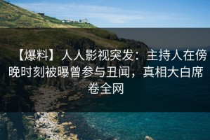 【爆料】人人影视突发：主持人在傍晚时刻被曝曾参与丑闻，真相大白席卷全网