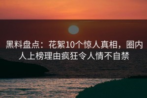 黑料盘点：花絮10个惊人真相，圈内人上榜理由疯狂令人情不自禁