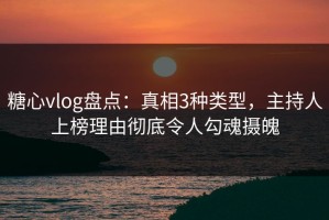 糖心vlog盘点：真相3种类型，主持人上榜理由彻底令人勾魂摄魄