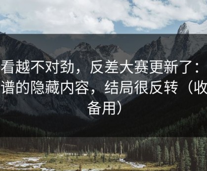 越看越不对劲，反差大赛更新了：最离谱的隐藏内容，结局很反转（收藏备用）