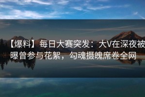 【爆料】每日大赛突发：大V在深夜被曝曾参与花絮，勾魂摄魄席卷全网