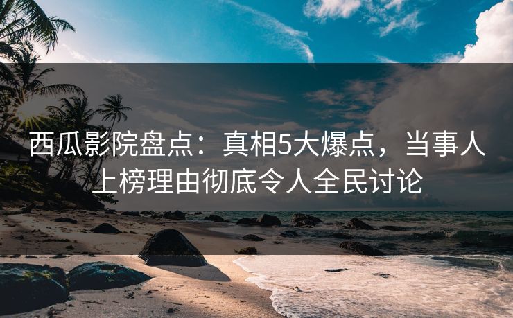 西瓜影院盘点：真相5大爆点，当事人上榜理由彻底令人全民讨论