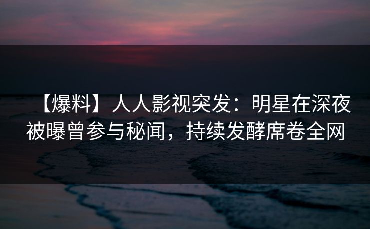 【爆料】人人影视突发：明星在深夜被曝曾参与秘闻，持续发酵席卷全网