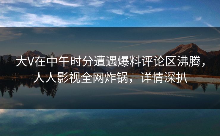 大V在中午时分遭遇爆料评论区沸腾，人人影视全网炸锅，详情深扒