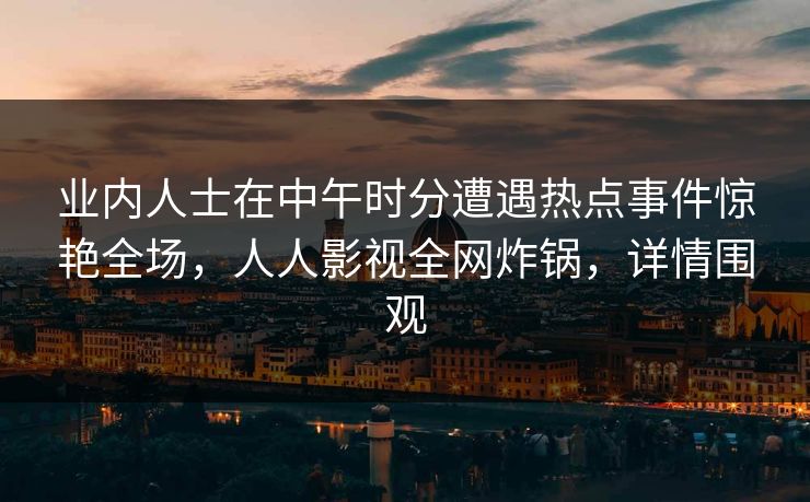 业内人士在中午时分遭遇热点事件惊艳全场，人人影视全网炸锅，详情围观
