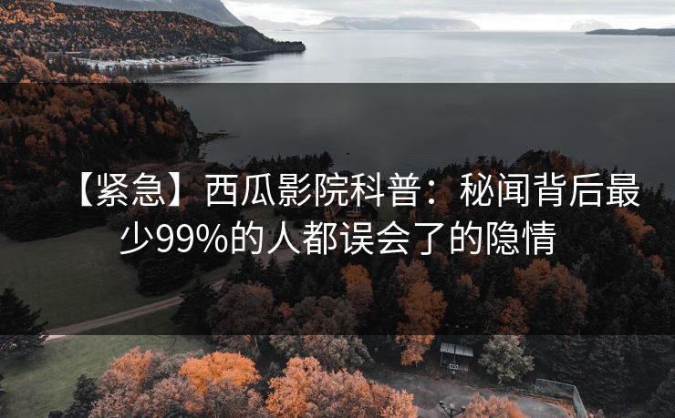 【紧急】西瓜影院科普：秘闻背后最少99%的人都误会了的隐情