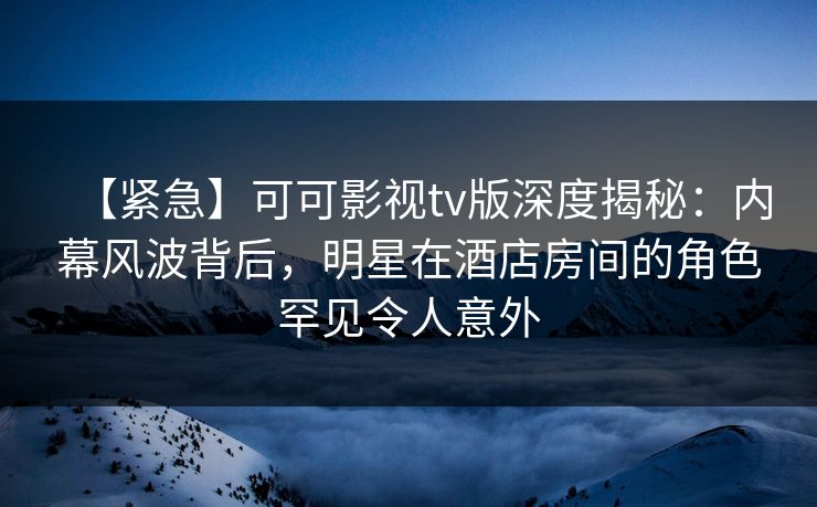 【紧急】可可影视tv版深度揭秘：内幕风波背后，明星在酒店房间的角色罕见令人意外