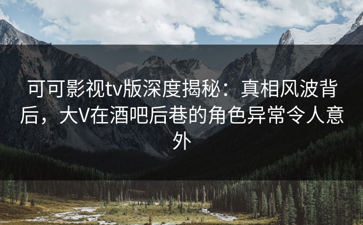 可可影视tv版深度揭秘：真相风波背后，大V在酒吧后巷的角色异常令人意外