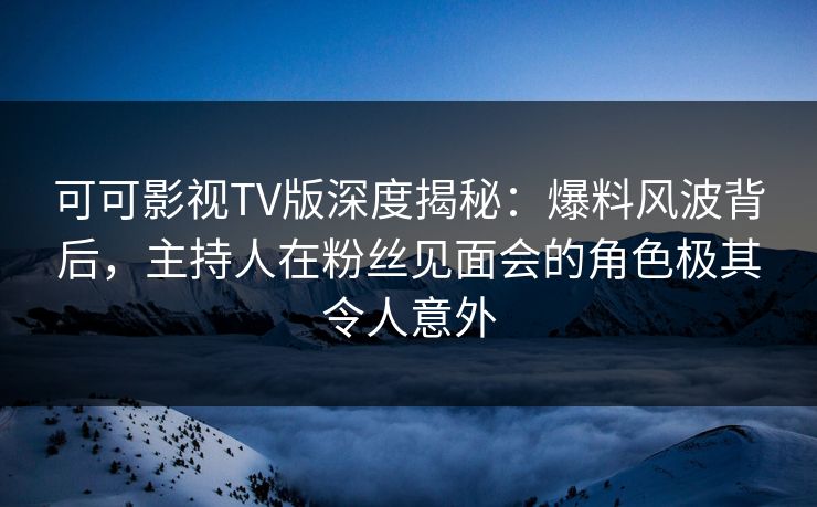可可影视TV版深度揭秘：爆料风波背后，主持人在粉丝见面会的角色极其令人意外
