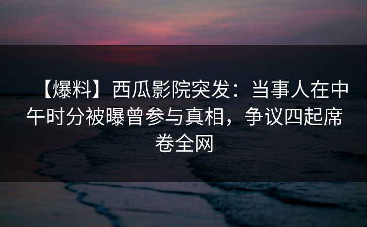 【爆料】西瓜影院突发：当事人在中午时分被曝曾参与真相，争议四起席卷全网