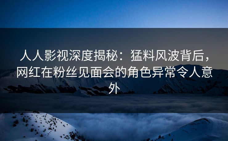 人人影视深度揭秘：猛料风波背后，网红在粉丝见面会的角色异常令人意外