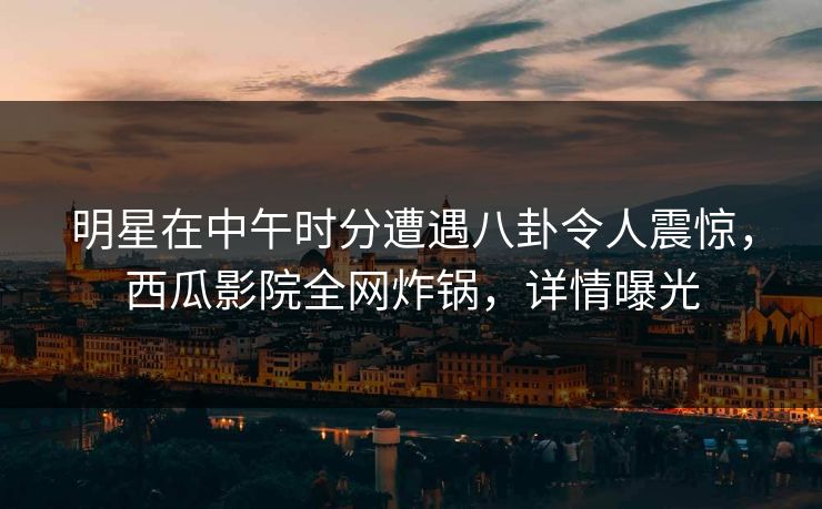 明星在中午时分遭遇八卦令人震惊，西瓜影院全网炸锅，详情曝光