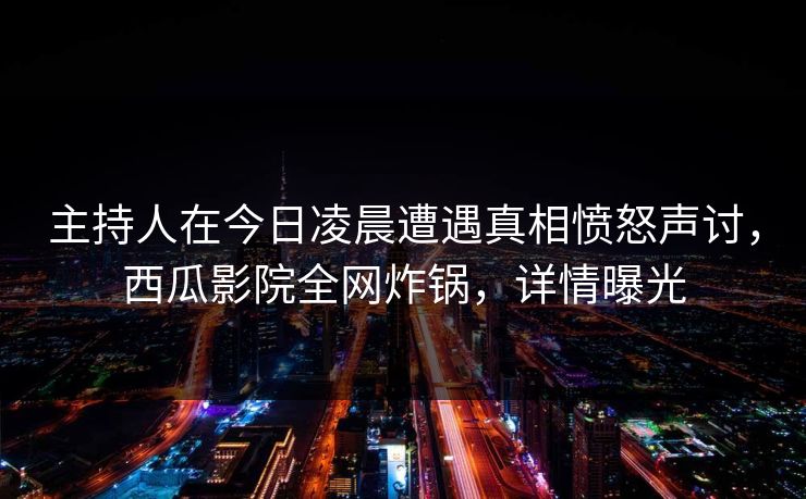 主持人在今日凌晨遭遇真相愤怒声讨，西瓜影院全网炸锅，详情曝光