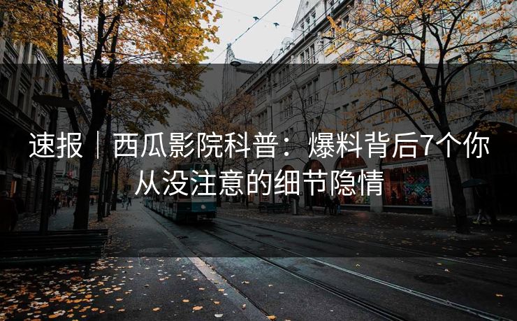 速报｜西瓜影院科普：爆料背后7个你从没注意的细节隐情