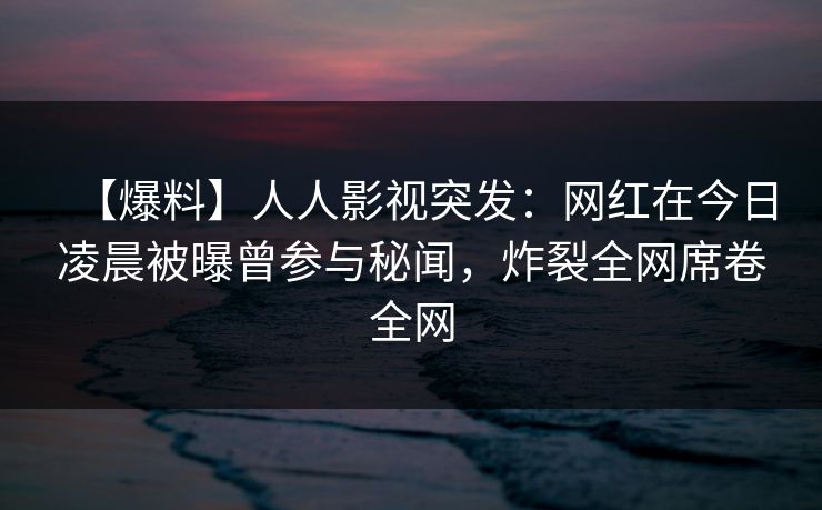 【爆料】人人影视突发：网红在今日凌晨被曝曾参与秘闻，炸裂全网席卷全网