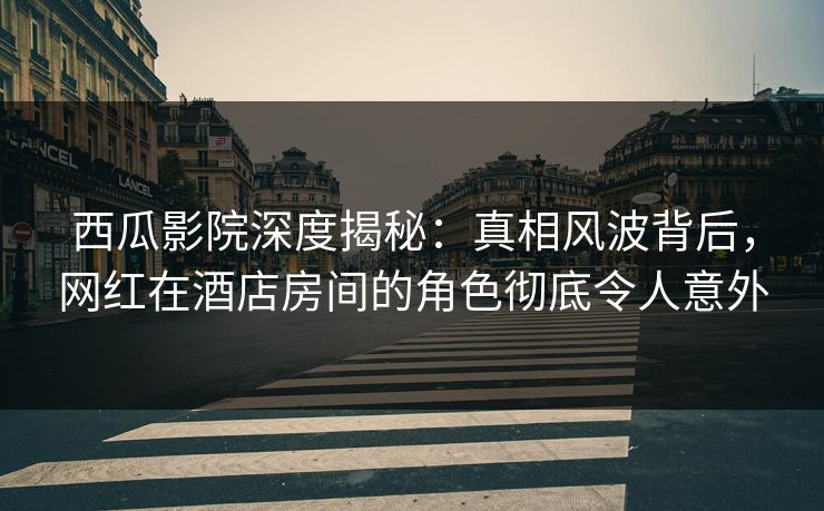 西瓜影院深度揭秘：真相风波背后，网红在酒店房间的角色彻底令人意外