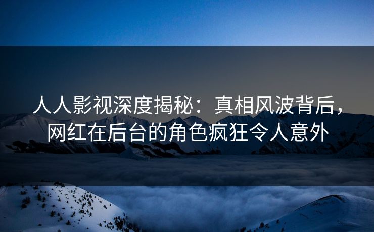 人人影视深度揭秘：真相风波背后，网红在后台的角色疯狂令人意外