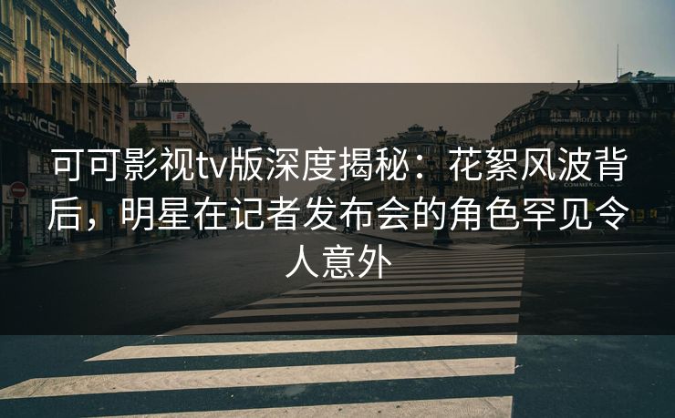 可可影视tv版深度揭秘：花絮风波背后，明星在记者发布会的角色罕见令人意外