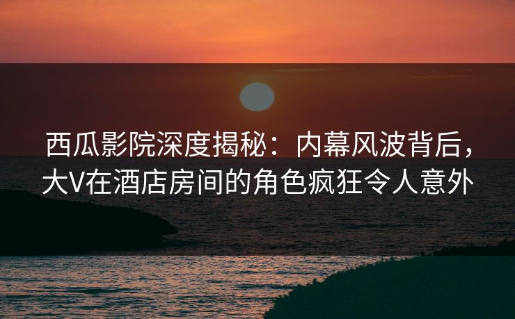 西瓜影院深度揭秘：内幕风波背后，大V在酒店房间的角色疯狂令人意外