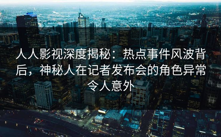 人人影视深度揭秘：热点事件风波背后，神秘人在记者发布会的角色异常令人意外