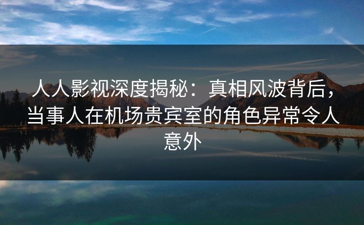 人人影视深度揭秘：真相风波背后，当事人在机场贵宾室的角色异常令人意外